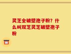 灵芝全破壁孢子粉？什么叫双芝灵芝破壁孢子粉
