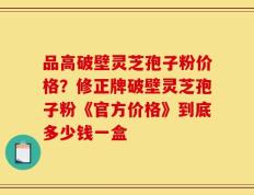 品高破壁灵芝孢子粉价格？修正牌破壁灵芝孢子粉《官方价格》到底多少钱一盒