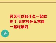 灵芝可以和什么一起吃啊 ？灵芝和什么东西一起吃最好