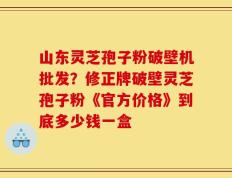 山东灵芝孢子粉破壁机批发？修正牌破壁灵芝孢子粉《官方价格》到底多少钱一盒