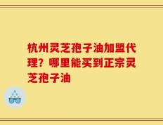 杭州灵芝孢子油加盟代理？哪里能买到正宗灵芝孢子油