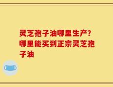 灵芝孢子油哪里生产？哪里能买到正宗灵芝孢子油