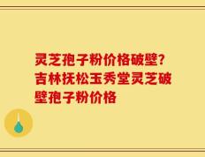 灵芝孢子粉价格破壁？吉林抚松玉秀堂灵芝破壁孢子粉价格