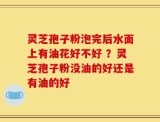 灵芝孢子粉泡完后水面上有油花好不好 ？灵芝孢子粉没油的好还是有油的好