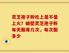 灵芝孢子粉吃上是不是上火？破壁灵芝孢子粉每天服用几次，每次服多少