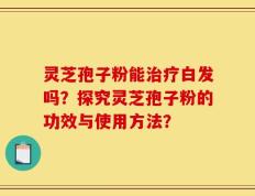灵芝孢子粉能治疗白发吗？探究灵芝孢子粉的功效与使用方法？