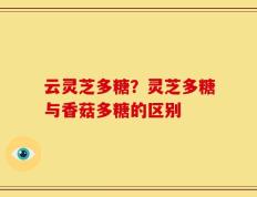 云灵芝多糖？灵芝多糖与香菇多糖的区别