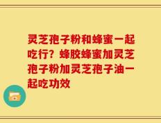 灵芝孢子粉和蜂蜜一起吃行？蜂胶蜂蜜加灵芝孢子粉加灵芝孢子油一起吃功效