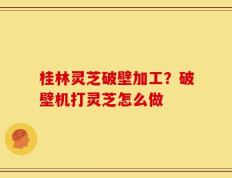 桂林灵芝破壁加工？破壁机打灵芝怎么做