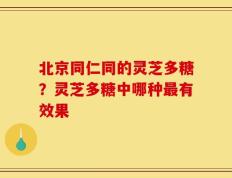 北京同仁同的灵芝多糖？灵芝多糖中哪种最有效果