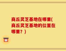 商丘灵芝基地在哪里(商丘灵芝基地的位置在哪里？)