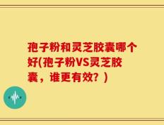 孢子粉和灵芝胶囊哪个好(孢子粉VS灵芝胶囊，谁更有效？)