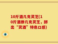 10斤酒几克灵芝(10斤酒掺几克灵芝，酵出“灵酒”特色口感)