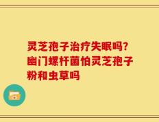 灵芝孢子治疗失眠吗？幽门螺杆菌怕灵芝孢子粉和虫草吗