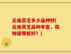 云南灵芝多少品种好(云南灵芝品种丰富，你知道哪些好？)