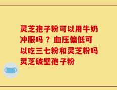 灵芝孢子粉可以用牛奶冲服吗 ？血压偏低可以吃三七粉和灵芝粉吗灵芝破壁孢子粉