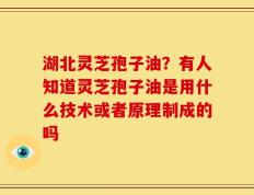 湖北灵芝孢子油？有人知道灵芝孢子油是用什么技术或者原理制成的吗