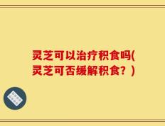 灵芝可以治疗积食吗(灵芝可否缓解积食？)