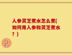 人参灵芝煮水怎么煮(如何用人参和灵芝煮水？)