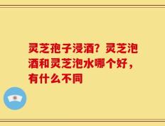 灵芝孢子浸酒？灵芝泡酒和灵芝泡水哪个好，有什么不同