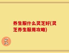 养生服什么灵芝好(灵芝养生服用攻略)