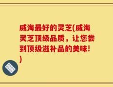 威海最好的灵芝(威海灵芝顶级品质，让您尝到顶级滋补品的美味!)