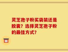 灵芝孢子粉买袋装还是胶囊？选择灵芝孢子粉的最佳方式？