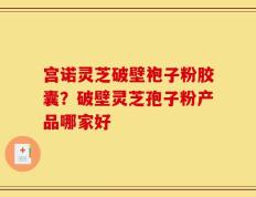宫诺灵芝破壁袍子粉胶囊？破壁灵芝孢子粉产品哪家好