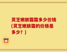 灵芝嫩肤霜霜多少价钱(灵芝嫩肤霜的价格是多少？)
