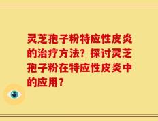 灵芝孢子粉特应性皮炎的治疗方法？探讨灵芝孢子粉在特应性皮炎中的应用？