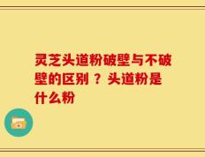 灵芝头道粉破壁与不破壁的区别 ？头道粉是什么粉