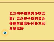 灵芝孢子粉紫外多糖含量？灵芝孢子粉的灵芝多糖含量高好还是三萜含量高好