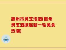 惠州市灵芝泡酒(惠州灵芝酒掀起新一轮美食热潮)