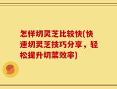 怎样切灵芝比较快(快速切灵芝技巧分享，轻松提升切菜效率)