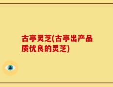 古亭灵芝(古亭出产品质优良的灵芝)