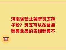 河南省禁止破壁灵芝孢子粉？灵芝可以在普通销售食品的店铺销售不