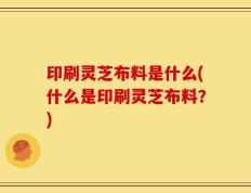 印刷灵芝布料是什么(什么是印刷灵芝布料？)
