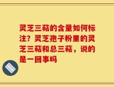 灵芝三萜的含量如何标注？灵芝孢子粉里的灵芝三萜和总三萜，说的是一回事吗