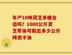 年产10吨灵芝多糖合适吗？1000公斤灵芝萃体可取出多少公斤纯孢子油