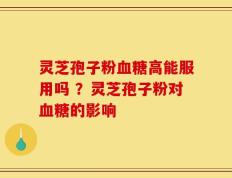 灵芝孢子粉血糖高能服用吗 ？灵芝孢子粉对血糖的影响