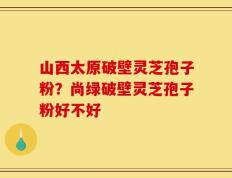 山西太原破壁灵芝孢子粉？尚绿破壁灵芝孢子粉好不好