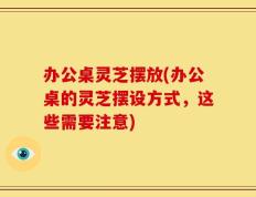 办公桌灵芝摆放(办公桌的灵芝摆设方式，这些需要注意)