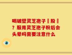 喝破壁灵芝孢子務股裛？服用灵芝孢子粉后会头晕吗需要注意什么