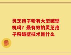 灵芝孢子粉有大型破壁机吗？最有效的灵芝孢子粉破壁技术是什么