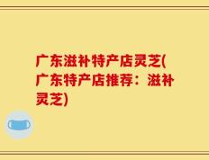 广东滋补特产店灵芝(广东特产店推荐：滋补灵芝)