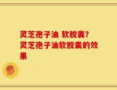 灵芝孢子油 软胶囊？灵芝孢子油软胶囊的效果