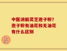 中医讲解灵芝孢子粉？孢子粉有油花和无油花有什么区别