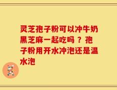 灵芝孢子粉可以冲牛奶黑芝麻一起吃吗 ？孢子粉用开水冲泡还是温水泡