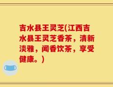 吉水县王灵芝(江西吉水县王灵芝香茶，清新淡雅，闻香饮茶，享受健康。)