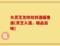 大灵芝怎样放到酒罐里面(灵芝入酒，细品滋味)